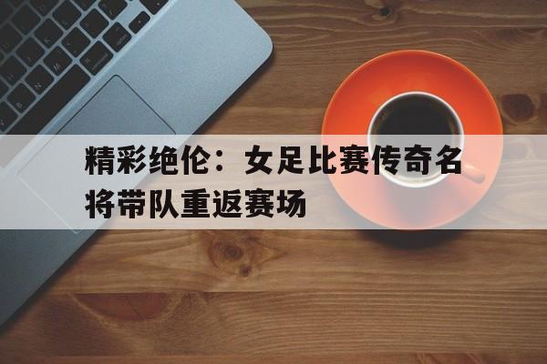 平博体育-精彩绝伦：女足比赛传奇名将带队重返赛场