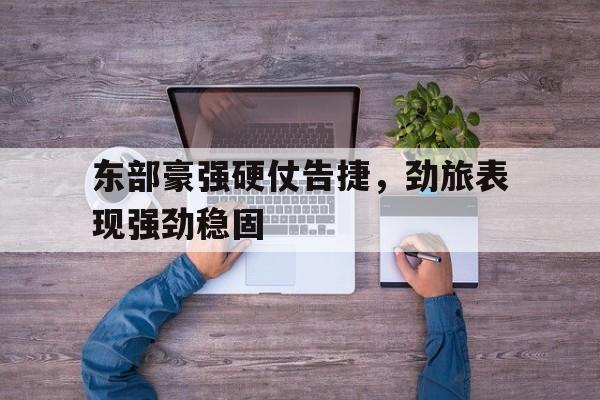 平博体育-东部豪强硬仗告捷，劲旅表现强劲稳固