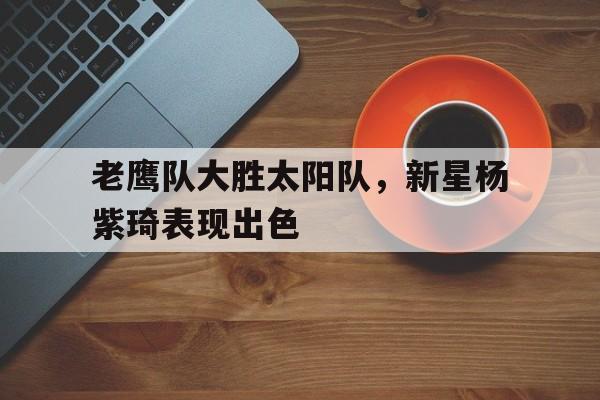 平博体育-老鹰队大胜太阳队，新星杨紫琦表现出色